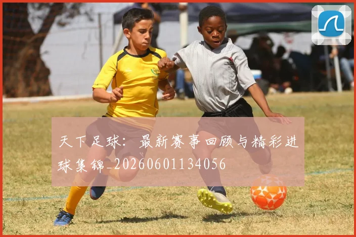天下足球:最新赛事回顾与精彩进球集锦_20260601134056