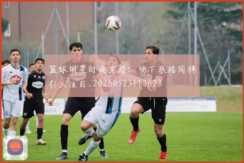 篮球明星时尚穿搭:场下风格同样引人注目_20260523113623