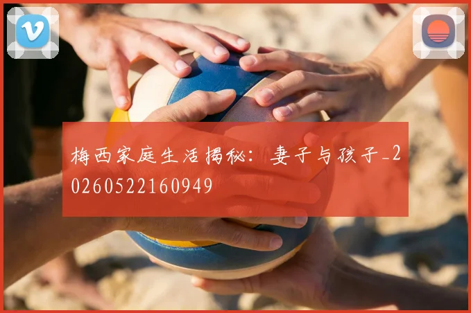 梅西家庭生活揭秘：妻子与孩子_20260522160949