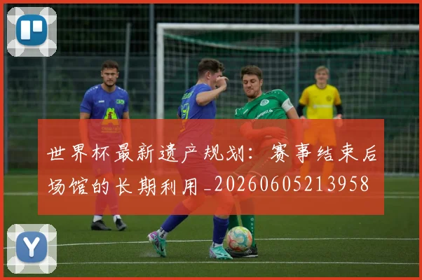 世界杯最新遗产规划：赛事结束后场馆的长期利用_20260605213958