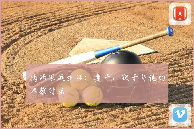 梅西家庭生活:妻子、孩子与他的温馨时光
