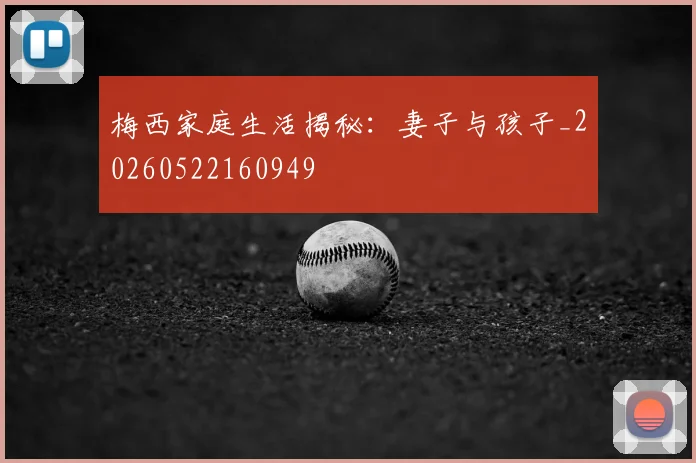 梅西家庭生活揭秘：妻子与孩子_20260522160949