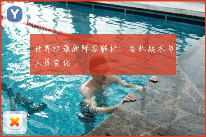 世界杯最新阵容解析：各队战术与人员变化