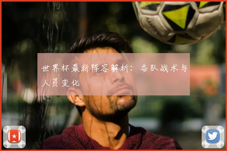 世界杯最新阵容解析：各队战术与人员变化