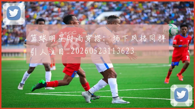 篮球明星时尚穿搭：场下风格同样引人注目_20260523113623