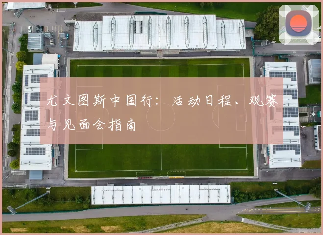尤文图斯中国行：活动日程、观赛与见面会指南