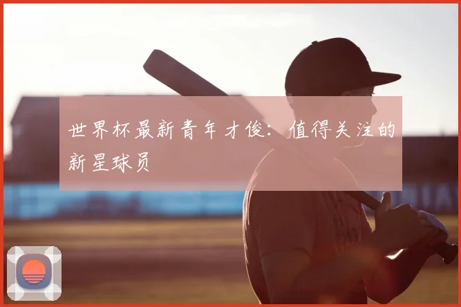 世界杯最新青年才俊:值得关注的新星球员